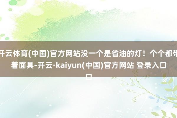 开云体育(中国)官方网站没一个是省油的灯！个个都带着面具-开云·kaiyun(中国)官方网站 登录入口