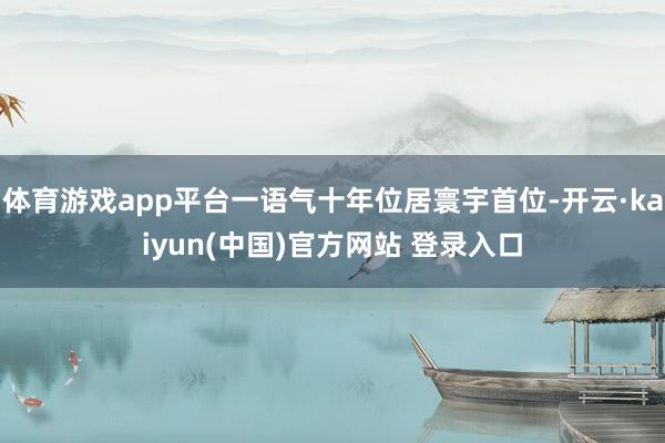 体育游戏app平台一语气十年位居寰宇首位-开云·kaiyun(中国)官方网站 登录入口
