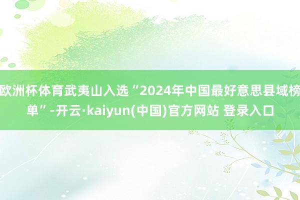 欧洲杯体育武夷山入选“2024年中国最好意思县域榜单”-开云·kaiyun(中国)官方网站 登录入口