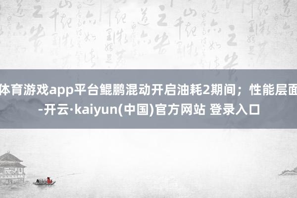 体育游戏app平台鲲鹏混动开启油耗2期间；性能层面-开云·kaiyun(中国)官方网站 登录入口