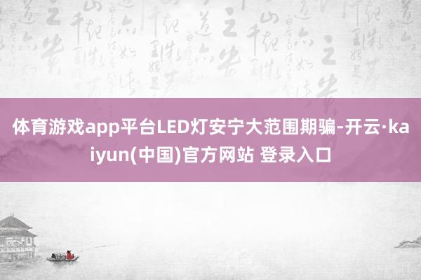 体育游戏app平台LED灯安宁大范围期骗-开云·kaiyun(中国)官方网站 登录入口