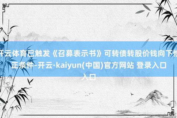 开云体育已触发《召募表示书》可转债转股价钱向下修正条件-开云·kaiyun(中国)官方网站 登录入口