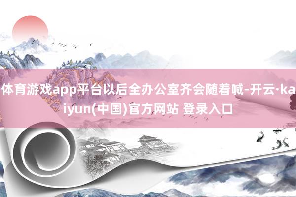 体育游戏app平台以后全办公室齐会随着喊-开云·kaiyun(中国)官方网站 登录入口
