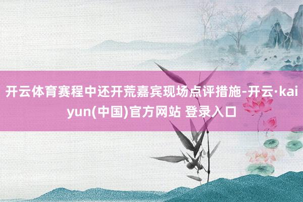 开云体育赛程中还开荒嘉宾现场点评措施-开云·kaiyun(中国)官方网站 登录入口